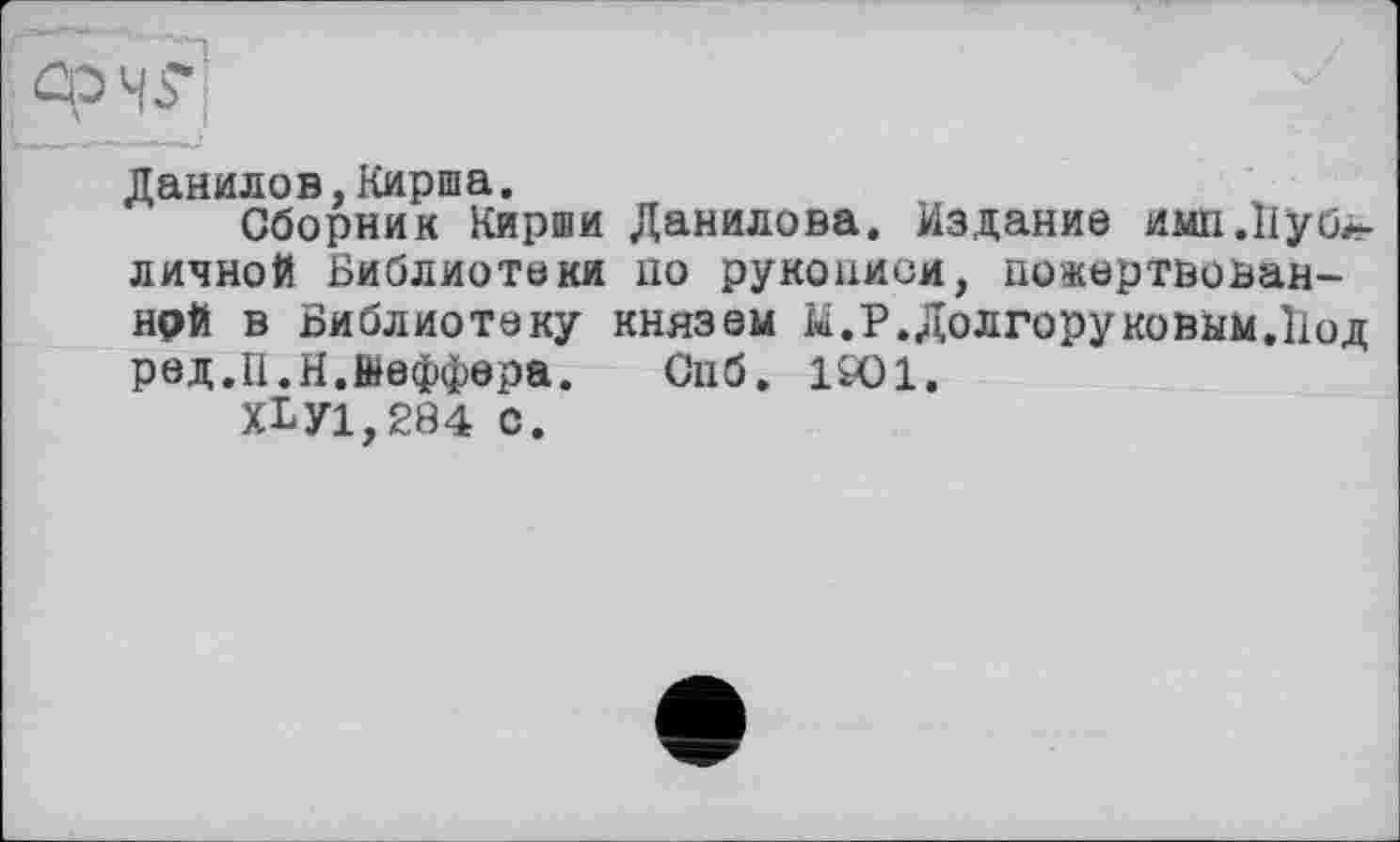 ﻿Данилов,Кирша.
Сборник Кирши Данилова. Издание имп.Иубл-личной Библиотеки по рукописи, пожертвован-нрй в Библиотеку князем М.Р.Долгоруковым.Иод ред.П.И.Шеффера.	Спб. 1901.
ХЬУ1,284 с.